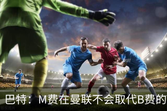 巴特：M费在曼联不会取代B费的位置 若去热刺他能成为核心