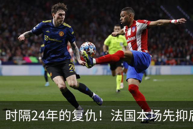 时隔24年的复仇！法国本场先抑后扬 一扫韩日世界杯阴霾